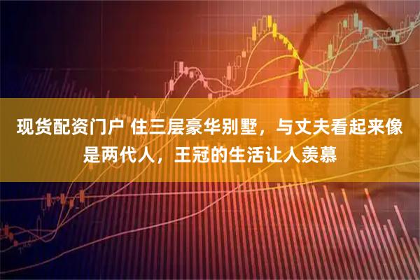 现货配资门户 住三层豪华别墅，与丈夫看起来像是两代人，王冠的生活让人羡慕