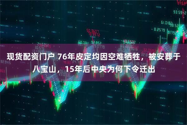 现货配资门户 76年皮定均因空难牺牲，被安葬于八宝山，15年后中央为何下令迁出