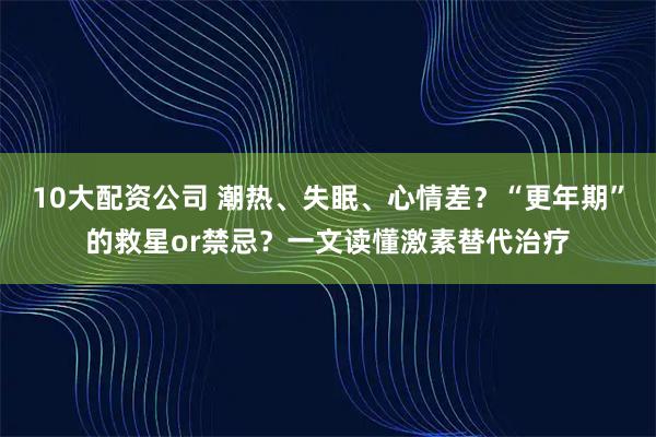 10大配资公司 潮热、失眠、心情差？“更年期”的救星or禁忌？一文读懂激素替代治疗