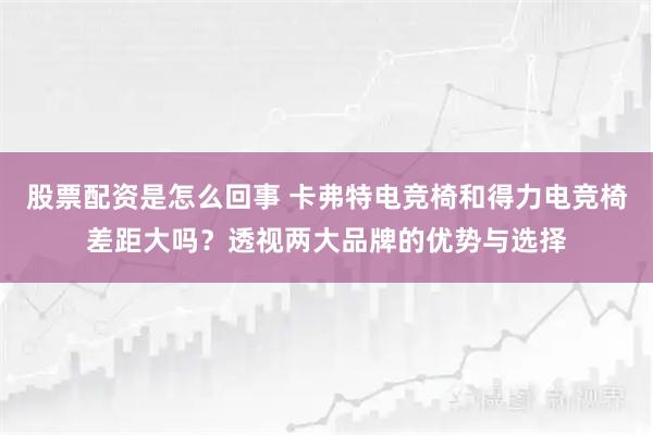 股票配资是怎么回事 卡弗特电竞椅和得力电竞椅差距大吗？透视两大品牌的优势与选择