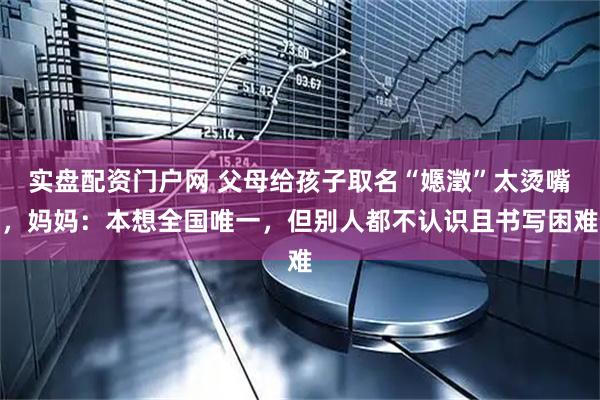 实盘配资门户网 父母给孩子取名“嫕澂”太烫嘴，妈妈：本想全国唯一，但别人都不认识且书写困难