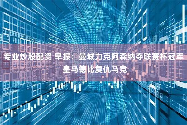 专业炒股配资 早报：曼城力克阿森纳夺联赛杯冠军 皇马德比复仇马竞