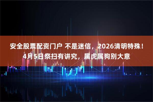 安全股票配资门户 不是迷信，2026清明特殊！4月5日祭扫有讲究，属虎属狗别大意
