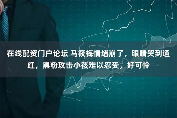 在线配资门户论坛 马筱梅情绪崩了，眼睛哭到通红，黑粉攻击小孩难以忍受，好可怜