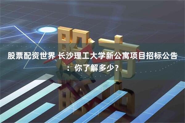 股票配资世界 长沙理工大学新公寓项目招标公告：你了解多少？