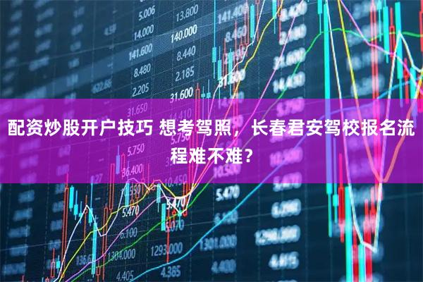 配资炒股开户技巧 想考驾照，长春君安驾校报名流程难不难？