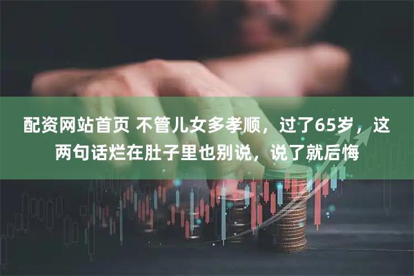 配资网站首页 不管儿女多孝顺，过了65岁，这两句话烂在肚子里也别说，说了就后悔