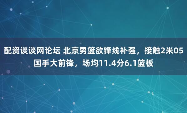配资谈谈网论坛 北京男篮欲锋线补强，接触2米05国手大前锋，场均11.4分6.1篮板